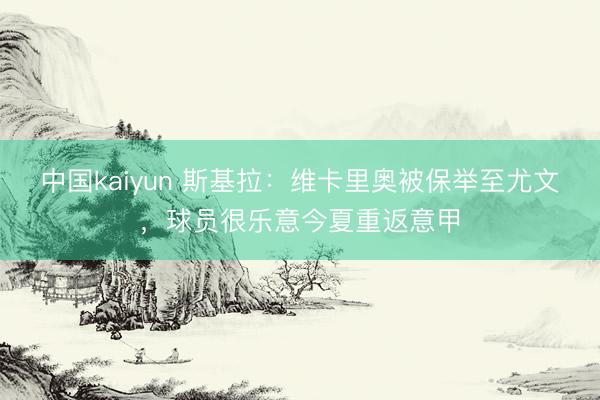 中国kaiyun 斯基拉：维卡里奥被保举至尤文，球员很乐意今夏重返意甲