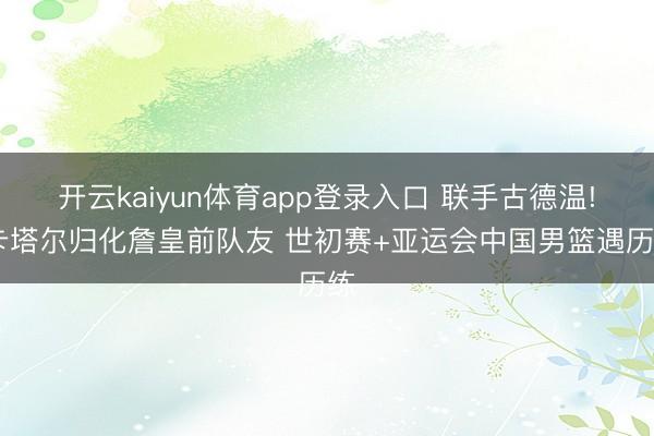 开云kaiyun体育app登录入口 联手古德温! 卡塔尔归化詹皇前队友 世初赛+亚运会中国男篮遇历练