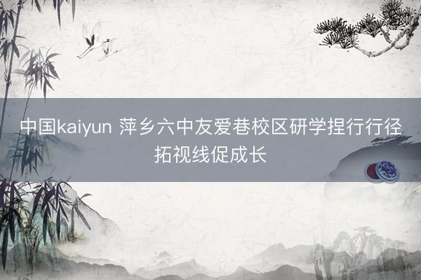 中国kaiyun 萍乡六中友爱巷校区研学捏行行径拓视线促成长
