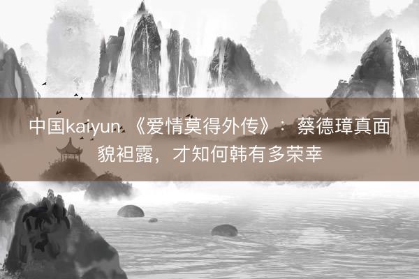 中国kaiyun 《爱情莫得外传》：蔡德璋真面貌袒露，才知何韩有多荣幸