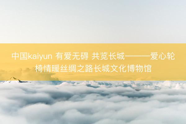 中国kaiyun 有爱无碍 共览长城———爱心轮椅情暖丝绸之路长城文化博物馆