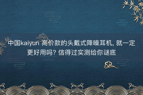 中国kaiyun 高价款的头戴式降噪耳机, 就一定更好用吗? 信得过实测给你谜底