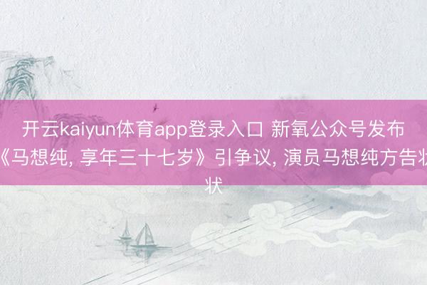 开云kaiyun体育app登录入口 新氧公众号发布《马想纯， 享年三十七岁》引争议， 演员马想纯方告状