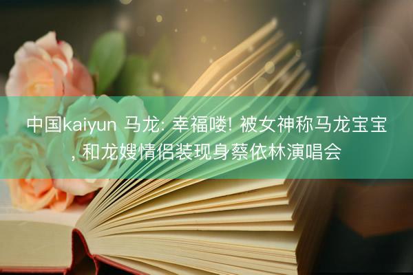 中国kaiyun 马龙: 幸福喽! 被女神称马龙宝宝， 和龙嫂情侣装现身蔡依林演唱会