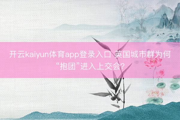 开云kaiyun体育app登录入口 英国城市群为何“抱团”进入上交会？