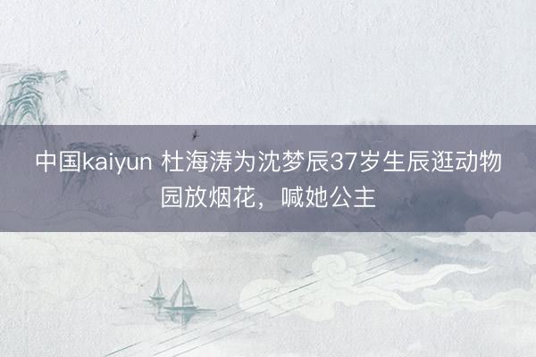 中国kaiyun 杜海涛为沈梦辰37岁生辰逛动物园放烟花,喊她公主