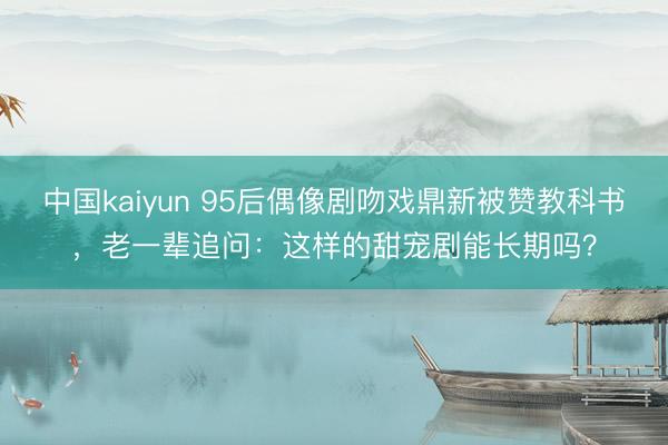 中国kaiyun 95后偶像剧吻戏鼎新被赞教科书，老一辈追问：这样的甜宠剧能长期吗？