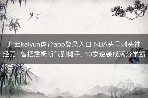 开云kaiyun体育app登录入口 NBA头号刺头神经刀! 曾把詹姆斯气到摊手， 40岁逆袭成满分学霸