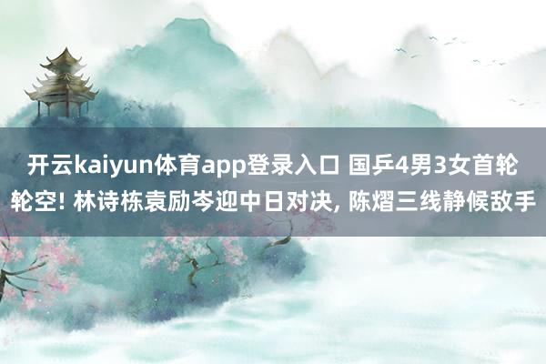 开云kaiyun体育app登录入口 国乒4男3女首轮轮空! 林诗栋袁励岑迎中日对决， 陈熠三线静候敌手