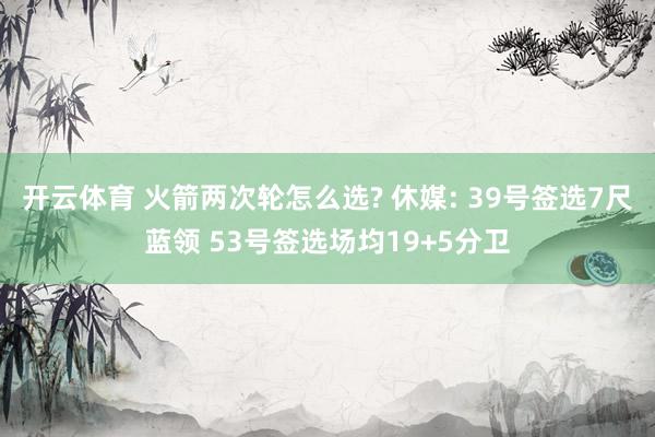 开云体育 火箭两次轮怎么选? 休媒: 39号签选7尺蓝领 53号签选场均19+5分卫