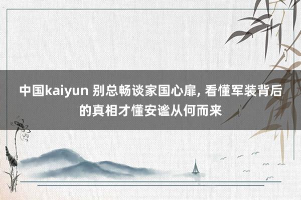 中国kaiyun 别总畅谈家国心扉, 看懂军装背后的真相才懂安谧从何而来
