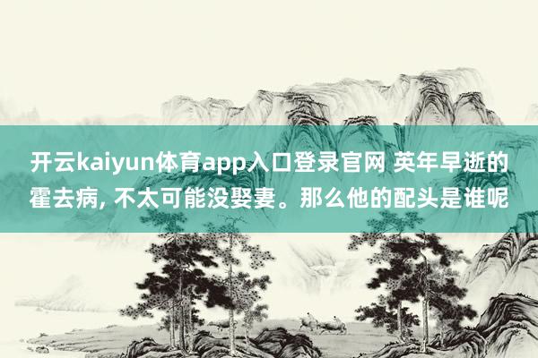 开云kaiyun体育app入口登录官网 英年早逝的霍去病, 不太可能没娶妻。那么他的配头是谁呢