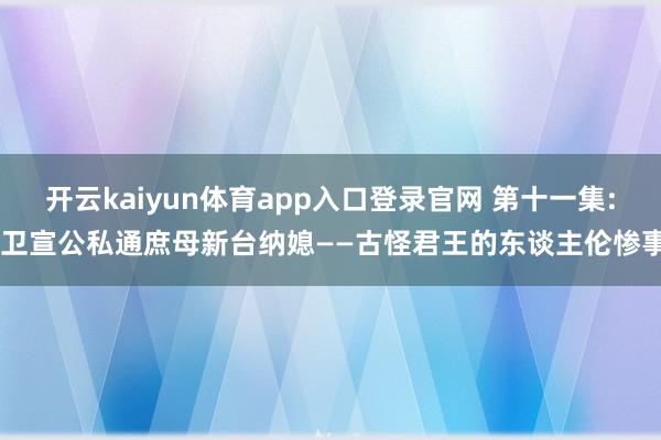 开云kaiyun体育app入口登录官网 第十一集: 卫宣公私通庶母新台纳媳——古怪君王的东谈主伦惨事