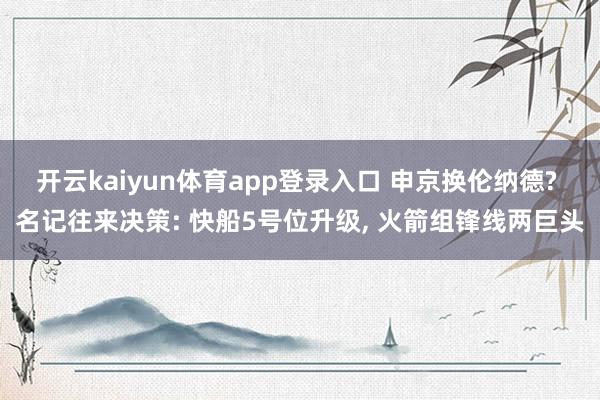 开云kaiyun体育app登录入口 申京换伦纳德? 名记往来决策: 快船5号位升级， 火箭组锋线两巨头