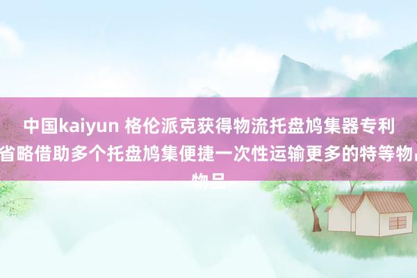 中国kaiyun 格伦派克获得物流托盘鸠集器专利， 省略借助多个托盘鸠集便捷一次性运输更多的特等物品
