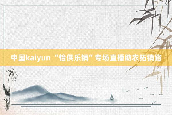中国kaiyun “怡供乐销”专场直播助农拓销路