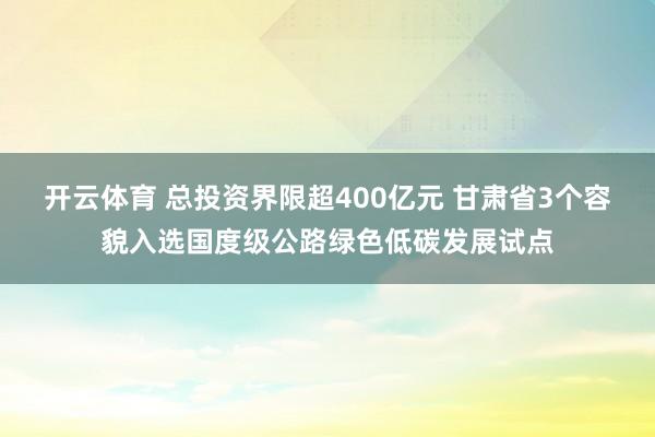 开云体育 总投资界限超400亿元 甘肃省3个容貌入选国度级公路绿色低碳发展试点