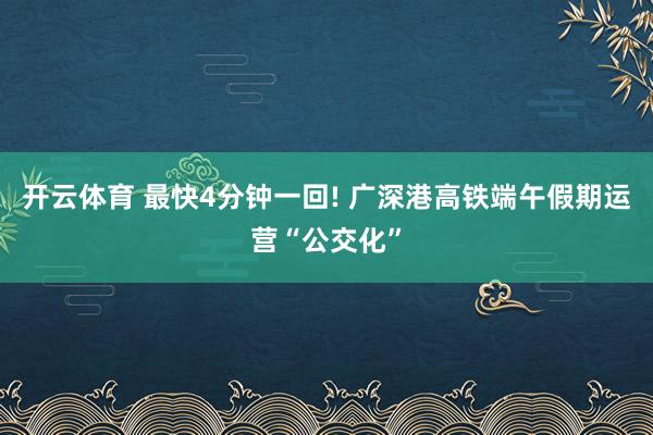 开云体育 最快4分钟一回! 广深港高铁端午假期运营“公交化”
