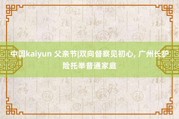 中国kaiyun 父亲节|双向督察见初心, 广州长护险托举普通家庭